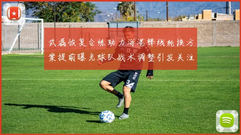 武磊恢复合练助力海港锋线轮换方案提前曝光球队战术调整引发关注