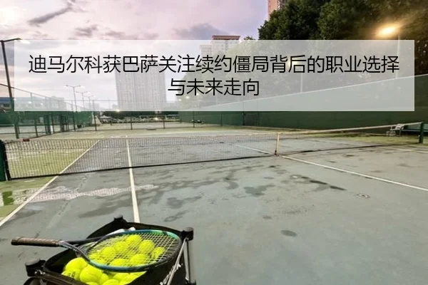 迪马尔科获巴萨关注续约僵局背后的职业选择与未来走向